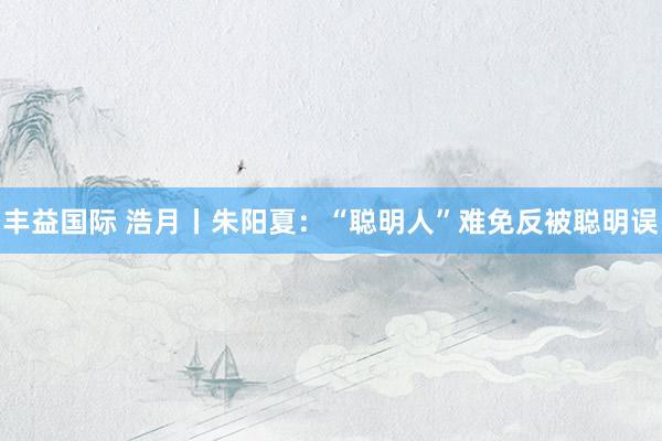 丰益国际 浩月丨朱阳夏：“聪明人”难免反被聪明误