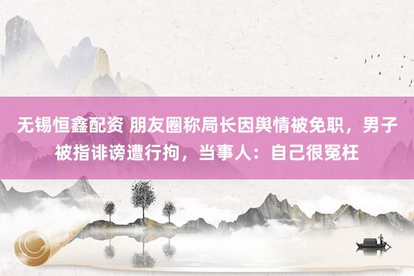 无锡恒鑫配资 朋友圈称局长因舆情被免职，男子被指诽谤遭行拘，当事人：自己很冤枉