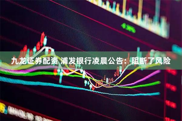 九龙证券配资 浦发银行凌晨公告：阻断了风险