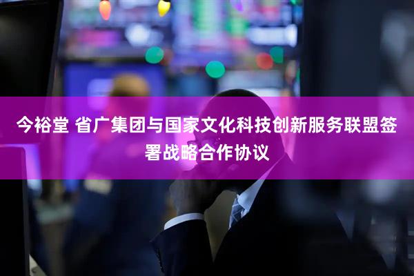 今裕堂 省广集团与国家文化科技创新服务联盟签署战略合作协议