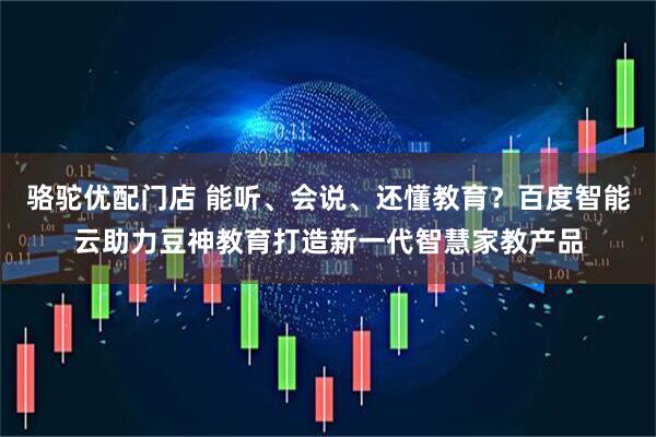骆驼优配门店 能听、会说、还懂教育？百度智能云助力豆神教育打造新一代智慧家教产品