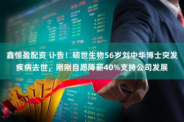 鑫恒盈配资 讣告！硕世生物56岁刘中华博士突发疾病去世，刚刚自愿降薪40%支持公司发展