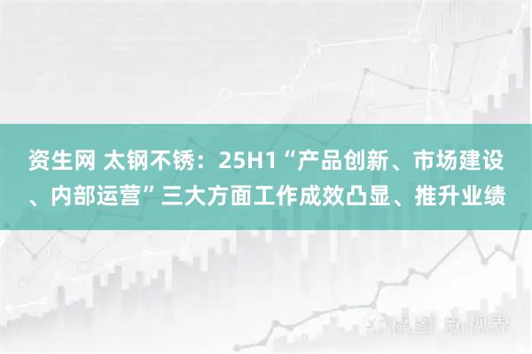 资生网 太钢不锈：25H1“产品创新、市场建设、内部运营”三大方面工作成效凸显、推升业绩