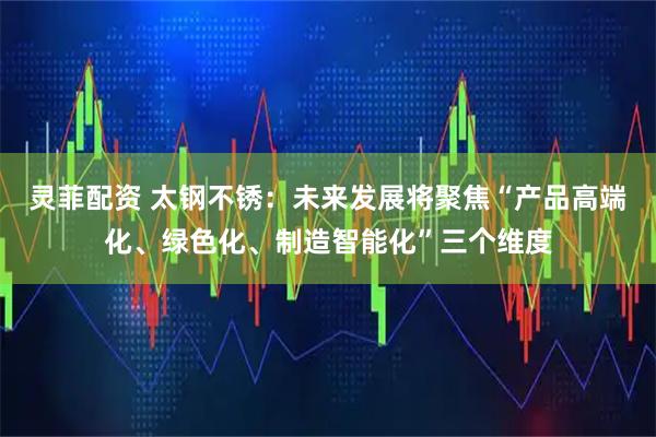 灵菲配资 太钢不锈：未来发展将聚焦“产品高端化、绿色化、制造智能化”三个维度