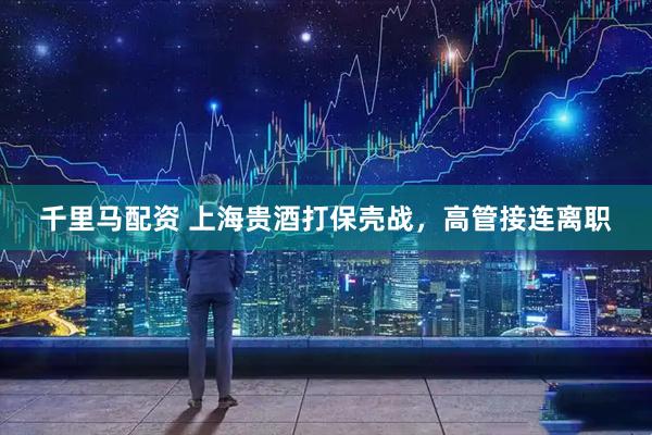 千里马配资 上海贵酒打保壳战，高管接连离职