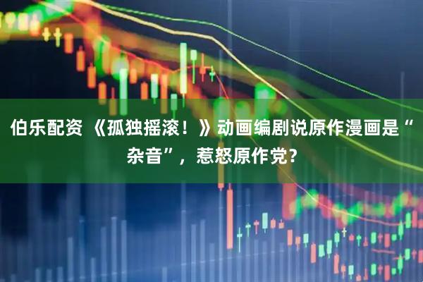 伯乐配资 《孤独摇滚！》动画编剧说原作漫画是“杂音”，惹怒原作党？