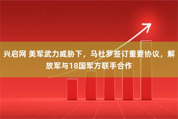 兴启网 美军武力威胁下，马杜罗签订重要协议，解放军与18国军方联手合作