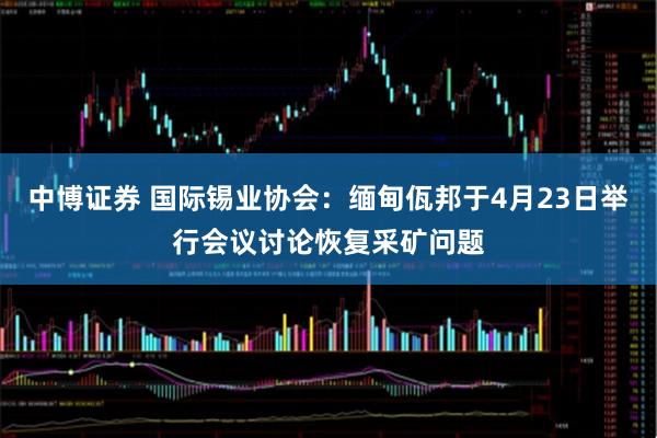 中博证券 国际锡业协会：缅甸佤邦于4月23日举行会议讨论恢复采矿问题