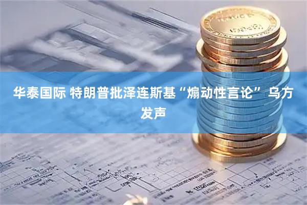 华泰国际 特朗普批泽连斯基“煽动性言论” 乌方发声