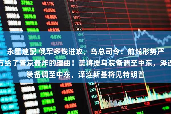 永星速配 俄军多线进攻，乌总司令：前线形势严峻！特朗普：乌方给了普京轰炸的理由！美将援乌装备调至中东，泽连斯基将见特朗普