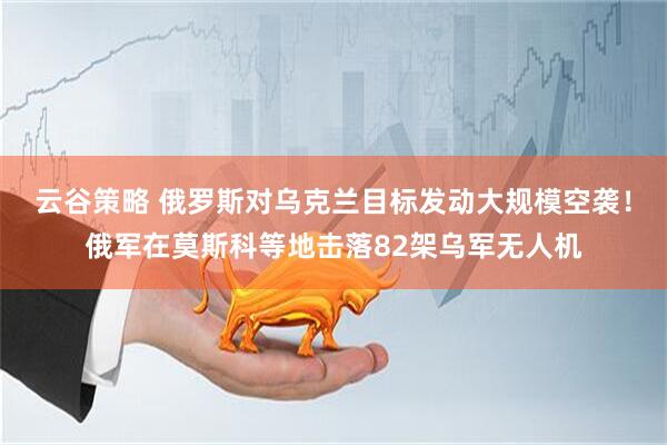云谷策略 俄罗斯对乌克兰目标发动大规模空袭！俄军在莫斯科等地击落82架乌军无人机