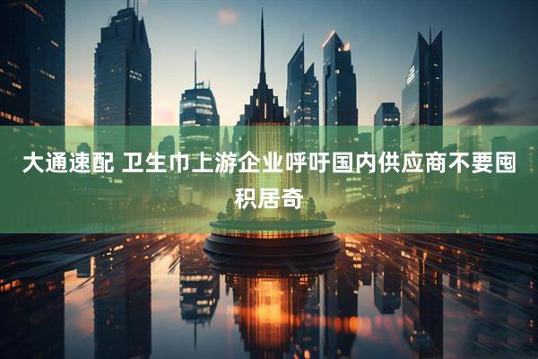大通速配 卫生巾上游企业呼吁国内供应商不要囤积居奇