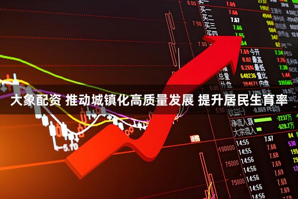 大象配资 推动城镇化高质量发展 提升居民生育率