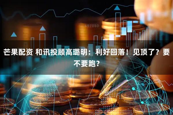 芒果配资 和讯投顾高璐明：利好回落！见顶了？要不要跑？