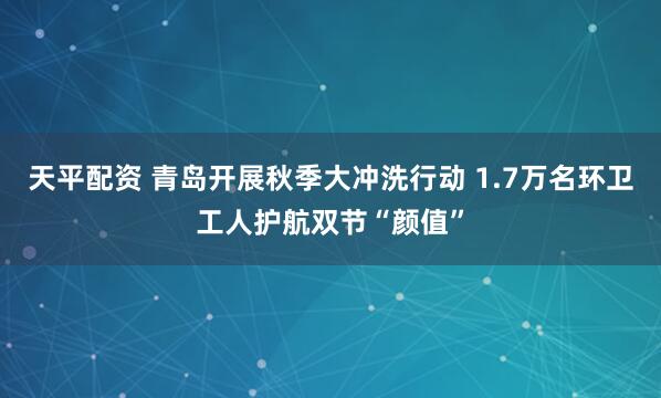 天平配资 青岛开展秋季大冲洗行动 1.7万名环卫工人护航双节“颜值”