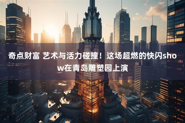 奇点财富 艺术与活力碰撞！这场超燃的快闪show在青岛雕塑园上演