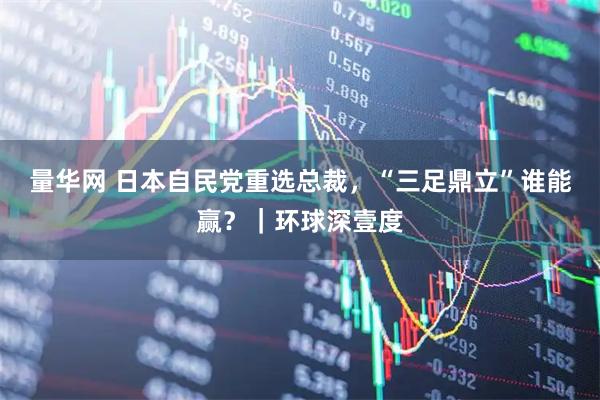 量华网 日本自民党重选总裁，“三足鼎立”谁能赢？｜环球深壹度