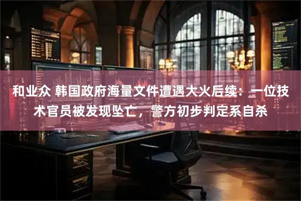 和业众 韩国政府海量文件遭遇大火后续：一位技术官员被发现坠亡，警方初步判定系自杀