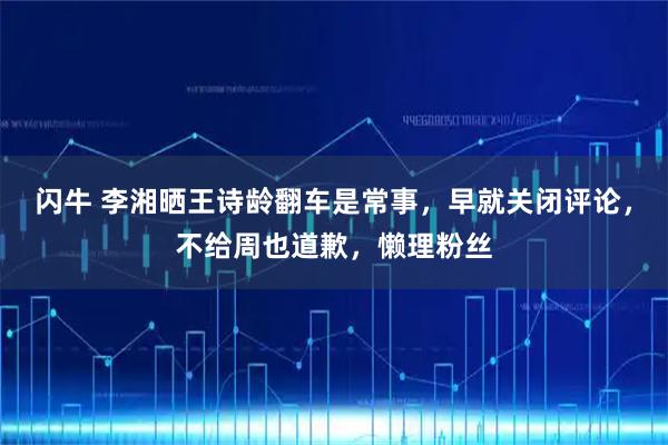闪牛 李湘晒王诗龄翻车是常事，早就关闭评论，不给周也道歉，懒理粉丝