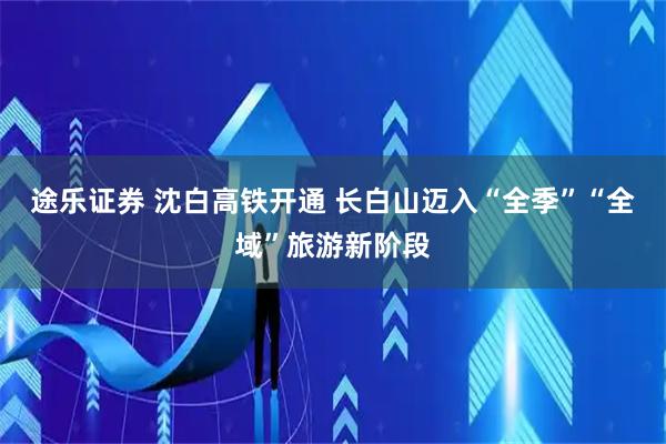 途乐证券 沈白高铁开通 长白山迈入“全季”“全域”旅游新阶段