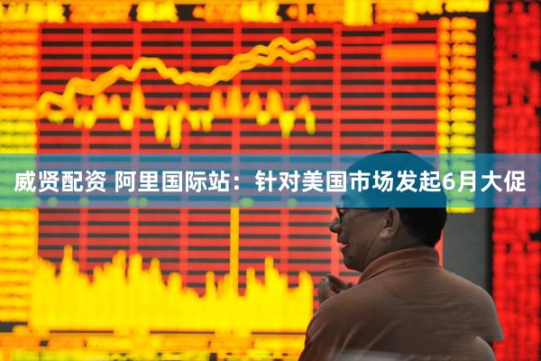 威贤配资 阿里国际站：针对美国市场发起6月大促