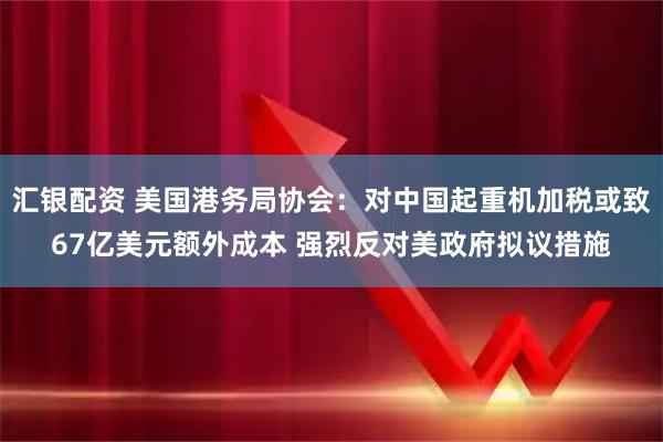 汇银配资 美国港务局协会：对中国起重机加税或致67亿美元额外成本 强烈反对美政府拟议措施