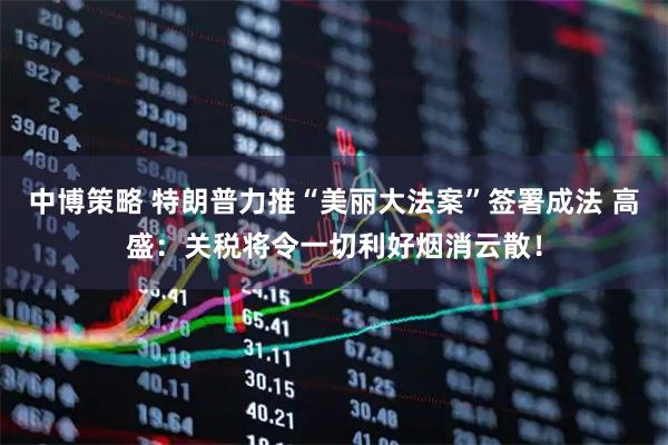 中博策略 特朗普力推“美丽大法案”签署成法 高盛：关税将令一切利好烟消云散！