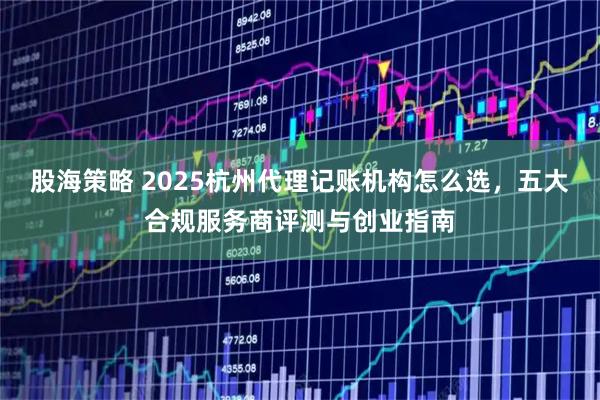 股海策略 2025杭州代理记账机构怎么选，五大合规服务商评测与创业指南