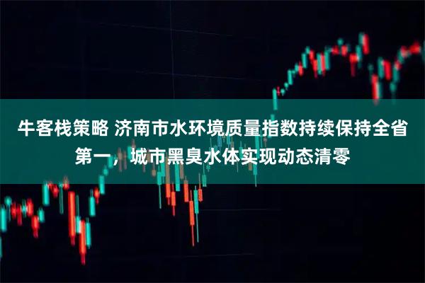 牛客栈策略 济南市水环境质量指数持续保持全省第一，城市黑臭水体实现动态清零