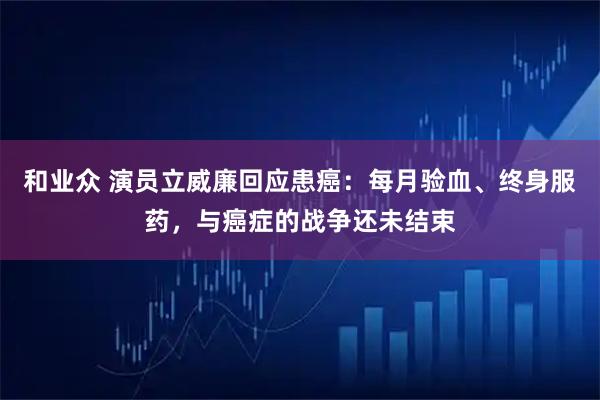 和业众 演员立威廉回应患癌：每月验血、终身服药，与癌症的战争还未结束