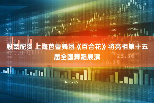 股莘配资 上海芭蕾舞团《百合花》将亮相第十五届全国舞蹈展演