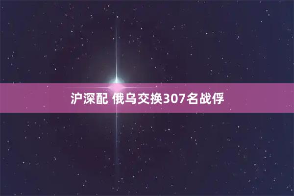 沪深配 俄乌交换307名战俘