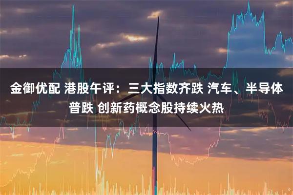 金御优配 港股午评：三大指数齐跌 汽车、半导体普跌 创新药概念股持续火热