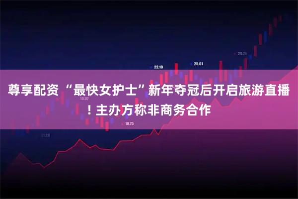 尊享配资 “最快女护士”新年夺冠后开启旅游直播! 主办方称非商务合作
