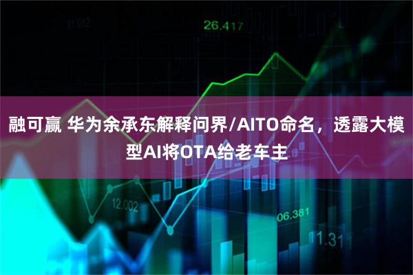 融可赢 华为余承东解释问界/AITO命名，透露大模型AI将OTA给老车主