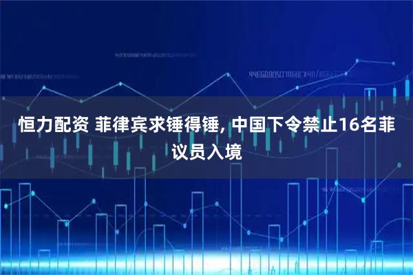 恒力配资 菲律宾求锤得锤, 中国下令禁止16名菲议员入境