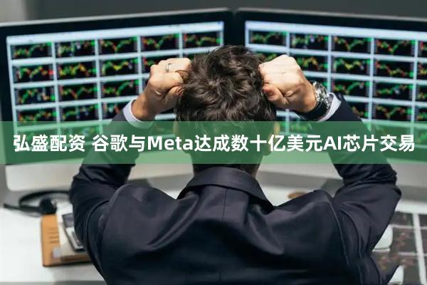 弘盛配资 谷歌与Meta达成数十亿美元AI芯片交易