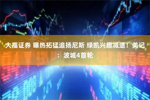 大福证券 曝热拓猛追扬尼斯 绿凯兴趣减退！美记：波城4首轮