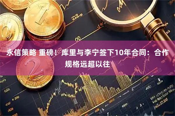 永信策略 重磅！库里与李宁签下10年合同：合作规格远超以往